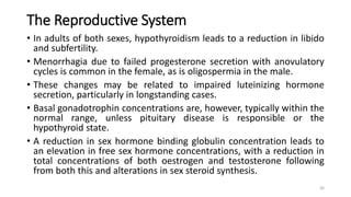 The Reproductive System
• In adults of both sexes, hypothyroidism leads to a reduction in libido
and subfertility.
• Menorrhagia due to failed progesterone secretion with anovulatory
cycles is common in the female, as is oligospermia in the male.
• These changes may be related to impaired luteinizing hormone
secretion, particularly in longstanding cases.
• Basal gonadotrophin concentrations are, however, typically within the
normal range, unless pituitary disease is responsible or the
hypothyroid state.
• A reduction in sex hormone binding globulin concentration leads to
an elevation in free sex hormone concentrations, with a reduction in
total concentrations of both oestrogen and testosterone following
from both this and alterations in sex steroid synthesis.
30
 