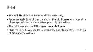 Brief
• The half-life of T4 is 5-7 days & of T3 is only 1 day.
• Approximately 99% of the circulating thyroid hormone is bound to
plasma protein and is metabolized primarily by the liver.
• The half life of plasma TSH is approximately 1 hour
• Changes in half-lives results in temporary non steady-state condition
of pituitary-thyroid axis
3
 
