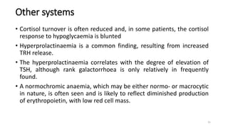 Other systems
• Cortisol turnover is often reduced and, in some patients, the cortisol
response to hypoglycaemia is blunted
• Hyperprolactinaemia is a common finding, resulting from increased
TRH release.
• The hyperprolactinaemia correlates with the degree of elevation of
TSH, although rank galactorrhoea is only relatively in frequently
found.
• A normochromic anaemia, which may be either normo- or macrocytic
in nature, is often seen and is likely to reflect diminished production
of erythropoietin, with low red cell mass.
31
 