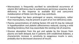 • Macrocytosis is frequently ascribed to coincidental occurrence of
vitamin B12 deficiency due to autoimmune pernicious anaemia, but a
deficiency in the response to available B12 and concurrent
malabsorption of folate rom the gut may contribute.
• If menorrhagia has been prolonged or severe, microcytosis, rather
than macrocytosis, may be present as part of an iron deficiency state.
• Plasma concentrations of clotting factors VIII and IX may be reduced
in hypothyroidism and platelet adhesiveness reduced, causing a mild
bleeding tendency that may exacerbate the existing risk of anaemia.
• Glucose absorption from the gut and uptake by the tissues from
plasma are both delayed, but in patients with established diabetes, a
characteristic increase in sensitivity to exogenous insulin is seen,
probably due to decreased clearance of insulin.
32
 