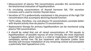 • Measurement of plasma TSH concentrations provides the cornerstone of
the biochemical evaluation of hypothyroidism.
• As circulating concentrations of thyroid hormone fall, TSH secretion
increases and is used to monitor thyroid status.
• Secretion of T3 is preferentially maintained in the presence of the high TSH
concentrations that accompany declining thyroid function.
• T3/T4 ratios, therefore, rise and plasma T4 concentrations correlate better
with thyroid activity than do plasma T3 concentrations.
• Replacement therapy for primary hypothyroidism can be monitored using
plasma TSH concentrations.
• It should be noted that not all raised concentrations of TSH equate to
hypothyroidism: of possible sources of error clinically, the most important
is hypoadrenalism, which results in a mild to moderately raised TSH (with
completely normal free T4) but treatment with thyroxine (rather than
steroids) will increase metabolism of any remaining cortisol and precipitate
a potentially fatal hypoadrenal crisis.
34
 