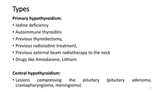 Types
Primary hypothyroidism:
• Iodine deficiency
• Autoimmune thyroiditis
• Previous thyroidectomy,
• Previous radioiodine treatment,
• Previous external beam radiotherapy to the neck
• Drugs like Amiodarone, Lithium
Central hypothyroidism:
• Lesions compressing the pituitary (pituitary adenoma,
craniopharyngioma, meningioma) 35
 