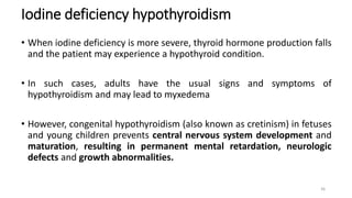 Iodine deficiency hypothyroidism
• When iodine deficiency is more severe, thyroid hormone production falls
and the patient may experience a hypothyroid condition.
• In such cases, adults have the usual signs and symptoms of
hypothyroidism and may lead to myxedema
• However, congenital hypothyroidism (also known as cretinism) in fetuses
and young children prevents central nervous system development and
maturation, resulting in permanent mental retardation, neurologic
defects and growth abnormalities.
36
 