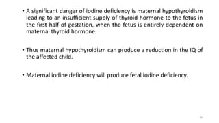• A significant danger of iodine deficiency is maternal hypothyroidism
leading to an insufficient supply of thyroid hormone to the fetus in
the first half of gestation, when the fetus is entirely dependent on
maternal thyroid hormone.
• Thus maternal hypothyroidism can produce a reduction in the IQ of
the affected child.
• Maternal iodine deficiency will produce fetal iodine deficiency.
38
 