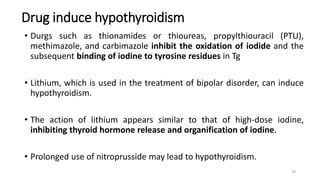 Drug induce hypothyroidism
• Durgs such as thionamides or thioureas, propylthiouracil (PTU),
methimazole, and carbimazole inhibit the oxidation of iodide and the
subsequent binding of iodine to tyrosine residues in Tg
• Lithium, which is used in the treatment of bipolar disorder, can induce
hypothyroidism.
• The action of lithium appears similar to that of high-dose iodine,
inhibiting thyroid hormone release and organification of iodine.
• Prolonged use of nitroprusside may lead to hypothyroidism.
39
 