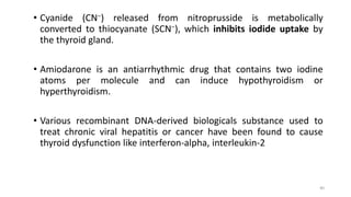 • Cyanide (CN−) released from nitroprusside is metabolically
converted to thiocyanate (SCN−), which inhibits iodide uptake by
the thyroid gland.
• Amiodarone is an antiarrhythmic drug that contains two iodine
atoms per molecule and can induce hypothyroidism or
hyperthyroidism.
• Various recombinant DNA-derived biologicals substance used to
treat chronic viral hepatitis or cancer have been found to cause
thyroid dysfunction like interferon-alpha, interleukin-2
40
 