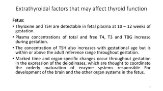 Extrathyroidal factors that may affect thyroid function
Fetus:
• Thyroxine and TSH are detectable in fetal plasma at 10 – 12 weeks of
gestation.
• Plasma concentrations of total and free T4, T3 and TBG increase
during gestation.
• The concentration of TSH also increases with gestational age but is
within or above the adult reference range throughout gestation.
• Marked time and organ-specific changes occur throughout gestation
in the expression of the deiodinases, which are thought to coordinate
the orderly maturation of enzyme systems responsible For
development of the brain and the other organ systems in the fetus.
4
 