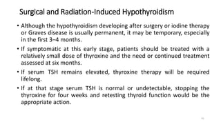 Surgical and Radiation-Induced Hypothyroidism
• Although the hypothyroidism developing after surgery or iodine therapy
or Graves disease is usually permanent, it may be temporary, especially
in the first 3–4 months.
• If symptomatic at this early stage, patients should be treated with a
relatively small dose of thyroxine and the need or continued treatment
assessed at six months.
• If serum TSH remains elevated, thyroxine therapy will be required
lifelong.
• If at that stage serum TSH is normal or undetectable, stopping the
thyroxine for four weeks and retesting thyroid function would be the
appropriate action.
41
 