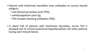 • Patients with Hashimoto thyroiditis have antibodies to various thyroid
antigens;
• anti-thyroid peroxidase (anti-TPO),
• antithyroglobulin (anti-Tg),
• TSH receptor-blocking antibodies (TBII).
• In about half of patients with Hashimoto thyroiditis, serum TSH is
elevated and T4 normal (subclinical hypothyroidism), the other patients
having overt thyroid failure.
43
 