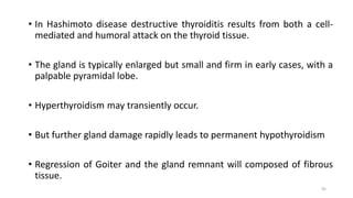 • In Hashimoto disease destructive thyroiditis results from both a cell-
mediated and humoral attack on the thyroid tissue.
• The gland is typically enlarged but small and firm in early cases, with a
palpable pyramidal lobe.
• Hyperthyroidism may transiently occur.
• But further gland damage rapidly leads to permanent hypothyroidism
• Regression of Goiter and the gland remnant will composed of fibrous
tissue.
45
 