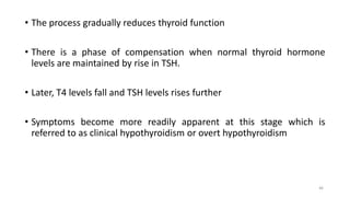 • The process gradually reduces thyroid function
• There is a phase of compensation when normal thyroid hormone
levels are maintained by rise in TSH.
• Later, T4 levels fall and TSH levels rises further
• Symptoms become more readily apparent at this stage which is
referred to as clinical hypothyroidism or overt hypothyroidism
46
 