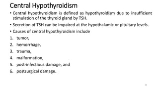 Central Hypothyroidism
• Central hypothyroidism is defined as hypothyroidism due to insufficient
stimulation of the thyroid gland by TSH.
• Secretion of TSH can be impaired at the hypothalamic or pituitary levels.
• Causes of central hypothyroidism include
1. tumor,
2. hemorrhage,
3. trauma,
4. malformation,
5. post-infectious damage, and
6. postsurgical damage.
48
 