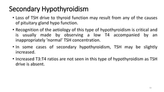 Secondary Hypothyroidism
• Loss of TSH drive to thyroid function may result from any of the causes
of pituitary gland hypo function.
• Recognition of the aetiology of this type of hypothyroidism is critical and
is usually made by observing a low T4 accompanied by an
inappropriately ‘normal’ TSH concentration.
• In some cases of secondary hypothyroidism, TSH may be slightly
increased.
• Increased T3:T4 ratios are not seen in this type of hypothyroidism as TSH
drive is absent.
50
 
