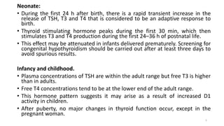 Neonate:
• During the first 24 h after birth, there is a rapid transient increase in the
release of TSH, T3 and T4 that is considered to be an adaptive response to
birth.
• Thyroid stimulating hormone peaks during the first 30 min, which then
stimulates T3 and T4 production during the first 24–36 h of postnatal life.
• This effect may be attenuated in infants delivered prematurely. Screening for
congenital hypothyroidism should be carried out after at least three days to
avoid spurious results.
Infancy and childhood.
• Plasma concentrations of TSH are within the adult range but free T3 is higher
than in adults.
• Free T4 concentrations tend to be at the lower end of the adult range.
• This hormone pattern suggests it may arise as a result of increased D1
activity in children.
• After puberty, no major changes in thyroid function occur, except in the
pregnant woman.
5
 