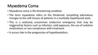 Myxedema Coma
• Myxedema coma is life-threatening condition
• The term myxedema refers to the thickened, nonpitting edematous
changes to the soft tissues of patients in a markedly hypothyroid state.
• This is a relatively uncommon endocrine emergency that may be
triggered by factors such as infection, cold exposure, the use of sedative
medications or non-compliance with treatment
• It occurs late in the progression of hypothyroidism.
51
 