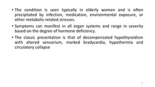 • The condition is seen typically in elderly women and is often
precipitated by infection, medication, environmental exposure, or
other metabolic-related stresses.
• Symptoms can manifest in all organ systems and range in severity
based on the degree of hormone deficiency.
• The classic presentation is that of decompensated hypothyroidism
with altered sensorium, marked bradycardia, hypothermia and
circulatory collapse
52
 