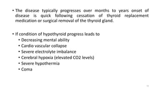 • The disease typically progresses over months to years onset of
disease is quick following cessation of thyroid replacement
medication or surgical removal of the thyroid gland.
• If condition of hypothyroid progress leads to
• Decreasing mental ability
• Cardio vascular collapse
• Severe electrolyte imbalance
• Cerebral hypoxia (elevated CO2 levels)
• Severe hypothermia
• Coma
53
 