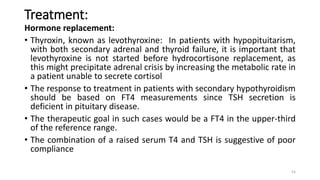 Treatment:
Hormone replacement:
• Thyroxin, known as levothyroxine: In patients with hypopituitarism,
with both secondary adrenal and thyroid failure, it is important that
levothyroxine is not started before hydrocortisone replacement, as
this might precipitate adrenal crisis by increasing the metabolic rate in
a patient unable to secrete cortisol
• The response to treatment in patients with secondary hypothyroidism
should be based on FT4 measurements since TSH secretion is
deficient in pituitary disease.
• The therapeutic goal in such cases would be a FT4 in the upper-third
of the reference range.
• The combination of a raised serum T4 and TSH is suggestive of poor
compliance
54
 