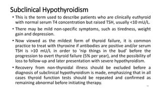 Subclinical Hypothyroidism
• This is the term used to describe patients who are clinically euthyroid
with normal serum T4 concentration but raised TSH, usually <10 mU/L.
• There may be mild non-specific symptoms, such as tiredness, weight
gain and depression.
• Now viewed as the mildest form of thyroid failure, it is common
practice to treat with thyroxine if antibodies are positive and/or serum
TSH is >10 mU/L in order to ‘nip things in the bud’ before the
progression to overt thyroid failure (5% per year), and the possibility of
loss to follow-up and later presentation with severe hypothyroidism.
• Recovery from non-thyroidal illness should be excluded before a
diagnosis of subclinical hypothyroidism is made, emphasizing that in all
cases thyroid function tests should be repeated and confirmed as
remaining abnormal before initiating therapy.
56
 