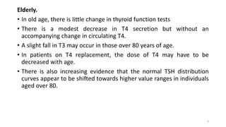 Elderly.
• In old age, there is little change in thyroid function tests
• There is a modest decrease in T4 secretion but without an
accompanying change in circulating T4.
• A slight fall in T3 may occur in those over 80 years of age.
• In patients on T4 replacement, the dose of T4 may have to be
decreased with age.
• There is also increasing evidence that the normal TSH distribution
curves appear to be shifted towards higher value ranges in individuals
aged over 80.
6
 