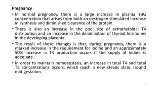 Pregnancy
• In normal pregnancy, there is a large increase in plasma TBG
concentration that arises from both an oestrogen stimulated increase
in synthesis and diminished clearance of the protein.
• There is also an increase in the pool size of extrathyroidal T4
distribution and an increase in the deiodination of thyroid hormones
in the developing placenta.
• The result of these changes is that, during pregnancy, there is a
marked increase in the requirement for iodine and an approximately
50% increase in T4 production occurs if the supply of iodine is
adequate.
• In order to maintain homoeostasis, an increase in total T4 and total
T3 concentrations occurs, which reach a new steady state around
mid-gestation.
7
 
