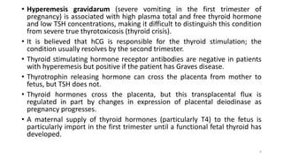 • Hyperemesis gravidarum (severe vomiting in the first trimester of
pregnancy) is associated with high plasma total and free thyroid hormone
and low TSH concentrations, making it difficult to distinguish this condition
from severe true thyrotoxicosis (thyroid crisis).
• It is believed that hCG is responsible for the thyroid stimulation; the
condition usually resolves by the second trimester.
• Thyroid stimulating hormone receptor antibodies are negative in patients
with hyperemesis but positive if the patient has Graves disease.
• Thyrotrophin releasing hormone can cross the placenta from mother to
fetus, but TSH does not.
• Thyroid hormones cross the placenta, but this transplacental flux is
regulated in part by changes in expression of placental deiodinase as
pregnancy progresses.
• A maternal supply of thyroid hormones (particularly T4) to the fetus is
particularly import in the first trimester until a functional fetal thyroid has
developed.
9
 