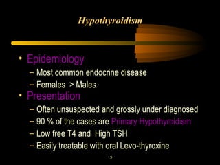 Hypothyroidism 
• Epidemiology 
– Most common endocrine disease 
– Females > Males 
• Presentation 
– Often unsuspected and grossly under diagnosed 
– 90 % of the cases are Primary Hypothyroidism 
– Low free T4 and High TSH 
– Easily treatable with oral Levo-thyroxine 
12 
 