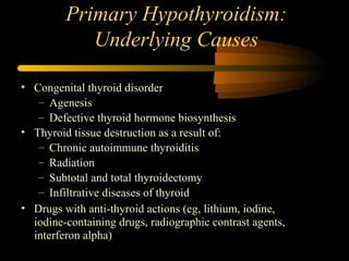 Primary Hypothyroidism: 
Underlying Causes 
• Congenital thyroid disorder 
– Agenesis 
– Defective thyroid hormone biosynthesis 
• Thyroid tissue destruction as a result of: 
– Chronic autoimmune thyroiditis 
– Radiation 
– Subtotal and total thyroidectomy 
– Infiltrative diseases of thyroid 
• Drugs with anti-thyroid actions (eg, lithium, iodine, 
iodine-containing drugs, radiographic contrast agents, 
interferon alpha) 
 