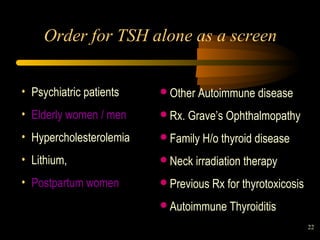 22 
Order for TSH alone as a screen 
• Psychiatric patients 
• Elderly women / men 
• Hypercholesterolemia 
• Lithium, 
• Postpartum women 
Other Autoimmune disease 
Rx. Grave’s Ophthalmopathy 
Family H/o thyroid disease 
Neck irradiation therapy 
Previous Rx for thyrotoxicosis 
Autoimmune Thyroiditis 
 
