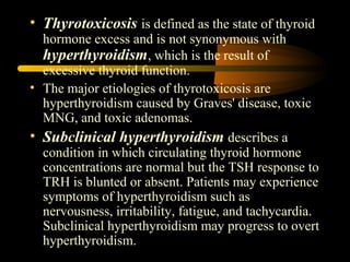 • Thyrotoxicosis is defined as the state of thyroid 
hormone excess and is not synonymous with 
hyperthyroidism, which is the result of 
excessive thyroid function. 
• The major etiologies of thyrotoxicosis are 
hyperthyroidism caused by Graves' disease, toxic 
MNG, and toxic adenomas. 
• Subclinical hyperthyroidism describes a 
condition in which circulating thyroid hormone 
concentrations are normal but the TSH response to 
TRH is blunted or absent. Patients may experience 
symptoms of hyperthyroidism such as 
nervousness, irritability, fatigue, and tachycardia. 
Subclinical hyperthyroidism may progress to overt 
hyperthyroidism. 
 
