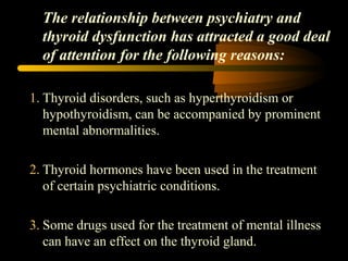 The relationship between psychiatry and 
thyroid dysfunction has attracted a good deal 
of attention for the following reasons: 
1. Thyroid disorders, such as hyperthyroidism or 
hypothyroidism, can be accompanied by prominent 
mental abnormalities. 
2. Thyroid hormones have been used in the treatment 
of certain psychiatric conditions. 
3. Some drugs used for the treatment of mental illness 
can have an effect on the thyroid gland. 
 