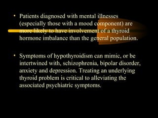 • Patients diagnosed with mental illnesses 
(especially those with a mood component) are 
more likely to have involvement of a thyroid 
hormone imbalance than the general population. 
• Symptoms of hypothyroidism can mimic, or be 
intertwined with, schizophrenia, bipolar disorder, 
anxiety and depression. Treating an underlying 
thyroid problem is critical to alleviating the 
associated psychiatric symptoms. 
 