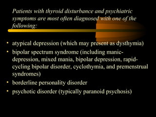 Patients with thyroid disturbance and psychiatric 
symptoms are most often diagnosed with one of the 
following: 
• atypical depression (which may present as dysthymia) 
• bipolar spectrum syndrome (including manic-depression, 
mixed mania, bipolar depression, rapid-cycling 
bipolar disorder, cyclothymia, and premenstrual 
syndromes) 
• borderline personality disorder 
• psychotic disorder (typically paranoid psychosis) 
 