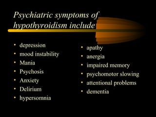 Psychiatric symptoms of 
hypothyroidism include 
• depression 
• mood instability 
• Mania 
• Psychosis 
• Anxiety 
• Delirium 
• hypersomnia 
• apathy 
• anergia 
• impaired memory 
• psychomotor slowing 
• attentional problems 
• dementia 
 