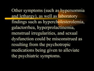 Other symptoms (such as hypersomnia 
and lethargy), as well as laboratory 
findings such as hypercholesterolemia, 
galactorrhea, hyperprolactinemia, 
menstrual irregularities, and sexual 
dysfunction could be misconstrued as 
resulting from the psychotropic 
medications being given to alleviate 
the psychiatric symptoms. 
 