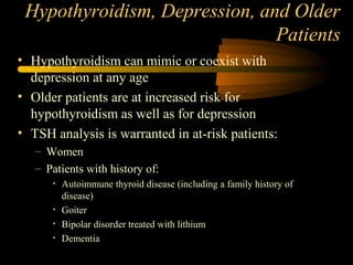 Hypothyroidism, Depression, and Older 
Patients 
• Hypothyroidism can mimic or coexist with 
depression at any age 
• Older patients are at increased risk for 
hypothyroidism as well as for depression 
• TSH analysis is warranted in at-risk patients: 
– Women 
– Patients with history of: 
• Autoimmune thyroid disease (including a family history of 
disease) 
• Goiter 
• Bipolar disorder treated with lithium 
• Dementia 
 