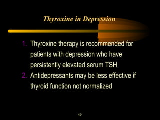 Thyroxine in Depression 
1. Thyroxine therapy is recommended for 
patients with depression who have 
persistently elevated serum TSH 
2. Antidepressants may be less effective if 
thyroid function not normalized 
49 
 