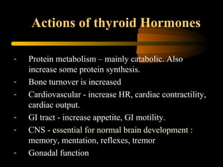 Actions of thyroid Hormones 
- Protein metabolism – mainly catabolic. Also 
increase some protein synthesis. 
- Bone turnover is increased 
- Cardiovascular - increase HR, cardiac contractility, 
cardiac output. 
- GI tract - increase appetite, GI motility. 
- CNS - essential for normal brain development : 
memory, mentation, reflexes, tremor 
- Gonadal function 
 