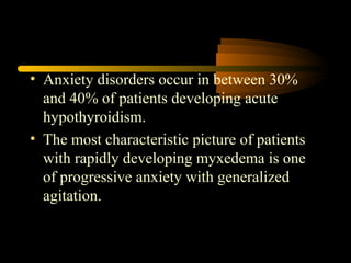 • Anxiety disorders occur in between 30% 
and 40% of patients developing acute 
hypothyroidism. 
• The most characteristic picture of patients 
with rapidly developing myxedema is one 
of progressive anxiety with generalized 
agitation. 
 