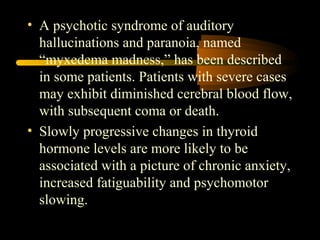 • A psychotic syndrome of auditory 
hallucinations and paranoia, named 
“myxedema madness,” has been described 
in some patients. Patients with severe cases 
may exhibit diminished cerebral blood flow, 
with subsequent coma or death. 
• Slowly progressive changes in thyroid 
hormone levels are more likely to be 
associated with a picture of chronic anxiety, 
increased fatiguability and psychomotor 
slowing. 
 