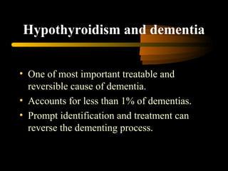 Hypothyroidism and dementia 
• One of most important treatable and 
reversible cause of dementia. 
• Accounts for less than 1% of dementias. 
• Prompt identification and treatment can 
reverse the dementing process. 
 