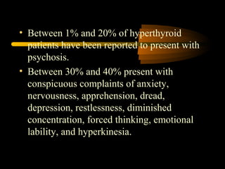 • Between 1% and 20% of hyperthyroid 
patients have been reported to present with 
psychosis. 
• Between 30% and 40% present with 
conspicuous complaints of anxiety, 
nervousness, apprehension, dread, 
depression, restlessness, diminished 
concentration, forced thinking, emotional 
lability, and hyperkinesia. 
 