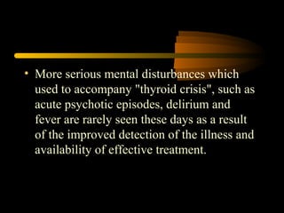 • More serious mental disturbances which 
used to accompany "thyroid crisis", such as 
acute psychotic episodes, delirium and 
fever are rarely seen these days as a result 
of the improved detection of the illness and 
availability of effective treatment. 
 