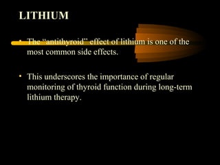LITHIUM 
• The “antithyroid” effect of lithium is one of the 
most common side effects. 
• This underscores the importance of regular 
monitoring of thyroid function during long-term 
lithium therapy. 
 