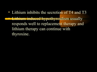 • Lithium inhibits the secretion of T4 and T3 
• Lithium induced hypothyroidism usually 
responds well to replacement therapy and 
lithium therapy can continue with 
thyroxine. 
 