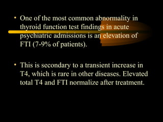 • One of the most common abnormality in 
thyroid function test findings in acute 
psychiatric admissions is an elevation of 
FTI (7-9% of patients). 
• This is secondary to a transient increase in 
T4, which is rare in other diseases. Elevated 
total T4 and FTI normalize after treatment. 
 