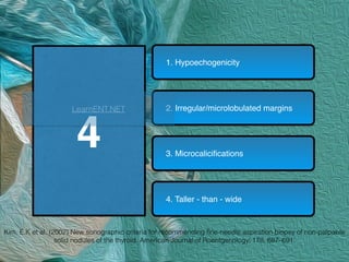 4
1. Hypoechogenicity
2. Irregular/microlobulated margins
3. Microcaliciﬁcations
4. Taller - than - wide
Kim, E.K et al. (2002) New sonographic criteria for recommending ﬁne-needle aspiration biopsy of non-palpable
solid nodules of the thyroid. American Journal of Roentgenology, 178, 687–691.
LearnENT.NET
 