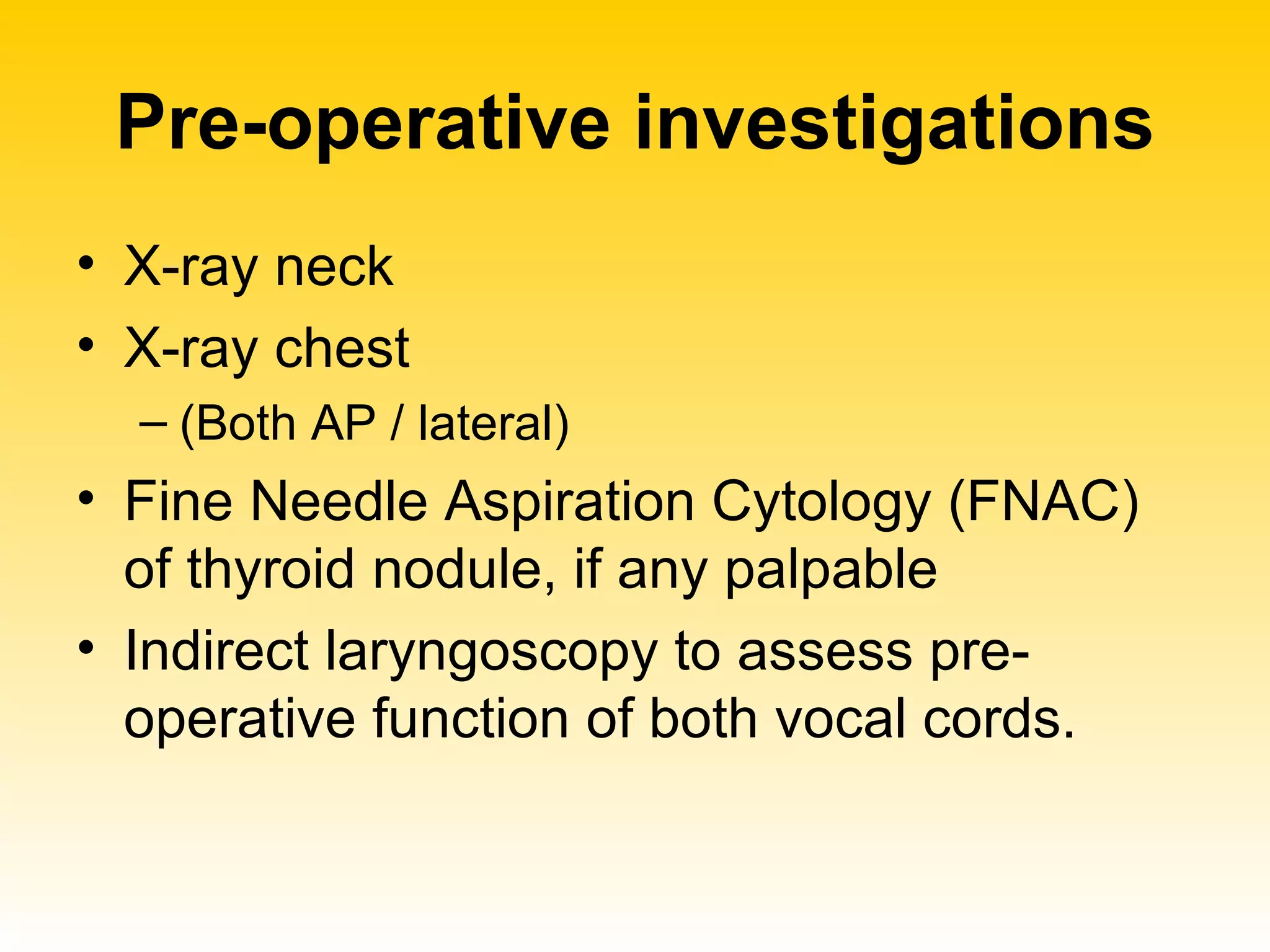 Pre-operative investigations X-ray neck  X-ray chest (Both AP / lateral) Fine Needle Aspiration Cytology (FNAC) of thyroid nodule, if any palpable Indirect laryngoscopy to assess pre-operative function of both vocal cords. 