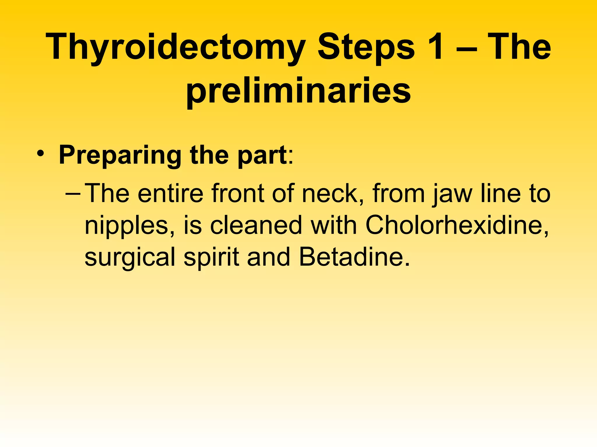 Thyroidectomy Steps 1 – The preliminaries Preparing the part :  The entire front of neck, from jaw line to nipples, is cleaned with Cholorhexidine, surgical spirit and Betadine. 