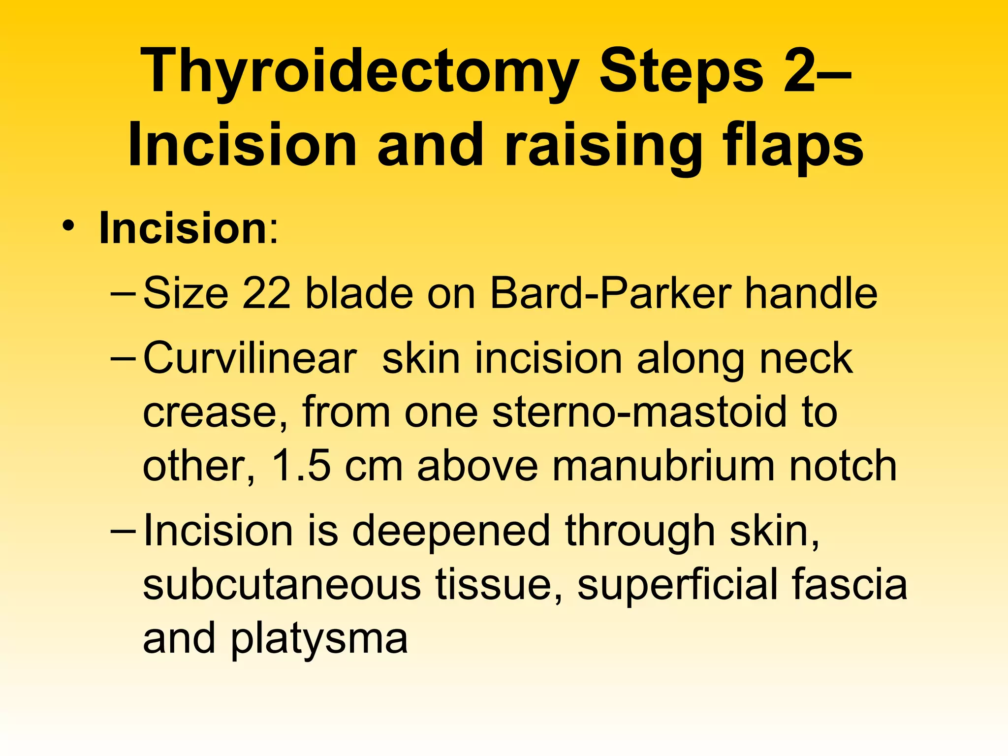 Thyroidectomy Steps 2–  Incision and raising flaps   Incision :  Size 22 blade on Bard-Parker handle Curvilinear  skin incision along neck crease, from one sterno-mastoid to other, 1.5 cm above manubrium notch  Incision is deepened through skin, subcutaneous tissue, superficial fascia and platysma 